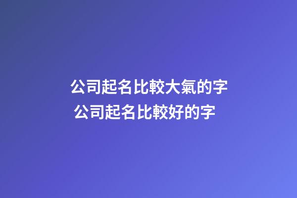 公司起名比較大氣的字 公司起名比較好的字